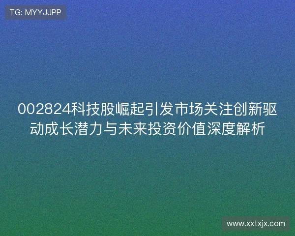 002824科技股崛起引发市场关注创新驱动成长潜力与未来投资价值深度解析 002824科技股崛起引发市场关注创新驱动成长潜力与未来投资价值深度解析